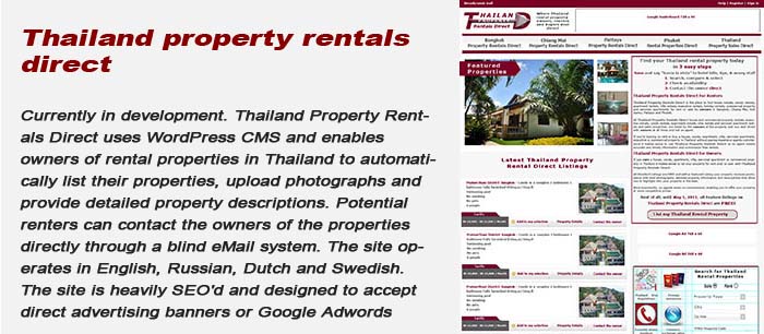 Currently under development. Thailand Property Rentals Direct uses Joomla as the CMS and enables owners of rental properties in Thailand to automatically list their properties, upload photographs and provide detailed property descriptions. Potential renters can contact the owner of the property direct through a blind eMail system. The site operates in English, Russian, Dutch and Swedish. The site is heavily SEO'd and designed to accept either direct advertising banners or Google Adwords