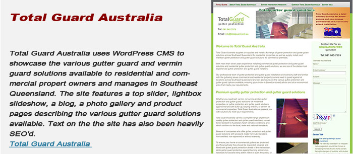 Total Guard Australia uses WordPress CMS to showcase the various gutter guard and vermin guard solutions available to residential and commercial propert owners and manages in Southeast Queensland. The site features a top slider, lightbox slideshow, a blog, a photo gallery and product pages describing the various gutter guard solutions available. Text on the the site has also been heavily SEO’d. Total Guard Australia uses WordPress CMS to showcase the various gutter guard and vermin guard solutions available to residential and commercial propert owners and manages in Southeast Queensland. The site features a top slider, lightbox slideshow, a blog, a photo gallery and product pages describing the various gutter guard solutions available. Text on the the site has also been heavily SEO’d.